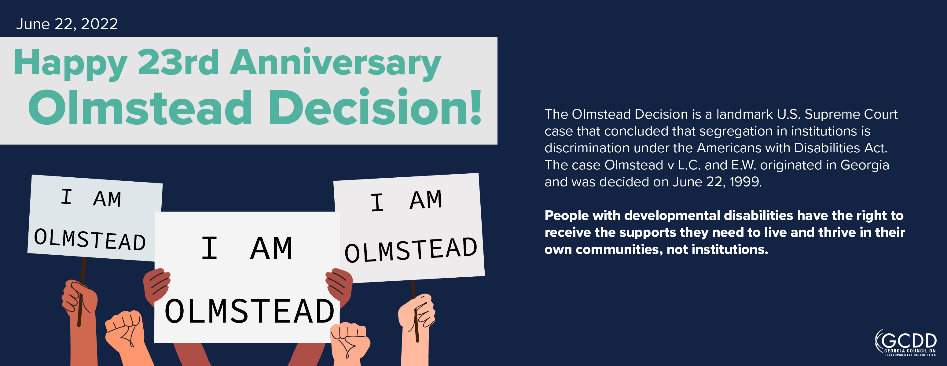 Happy 23rd Anniversary The Olmstead Decision is a landmark U.S. Supreme Court case that concluded that segregation in institutions is discrimination under the Americans with Disabilities Act. The case Olmstead v L.C. and E.W. originated in Georgia and was decided on June 22, 1999.  People with developmental disabilities have the right to receive the supports they need to live and thrive in their own communities, not institutions.