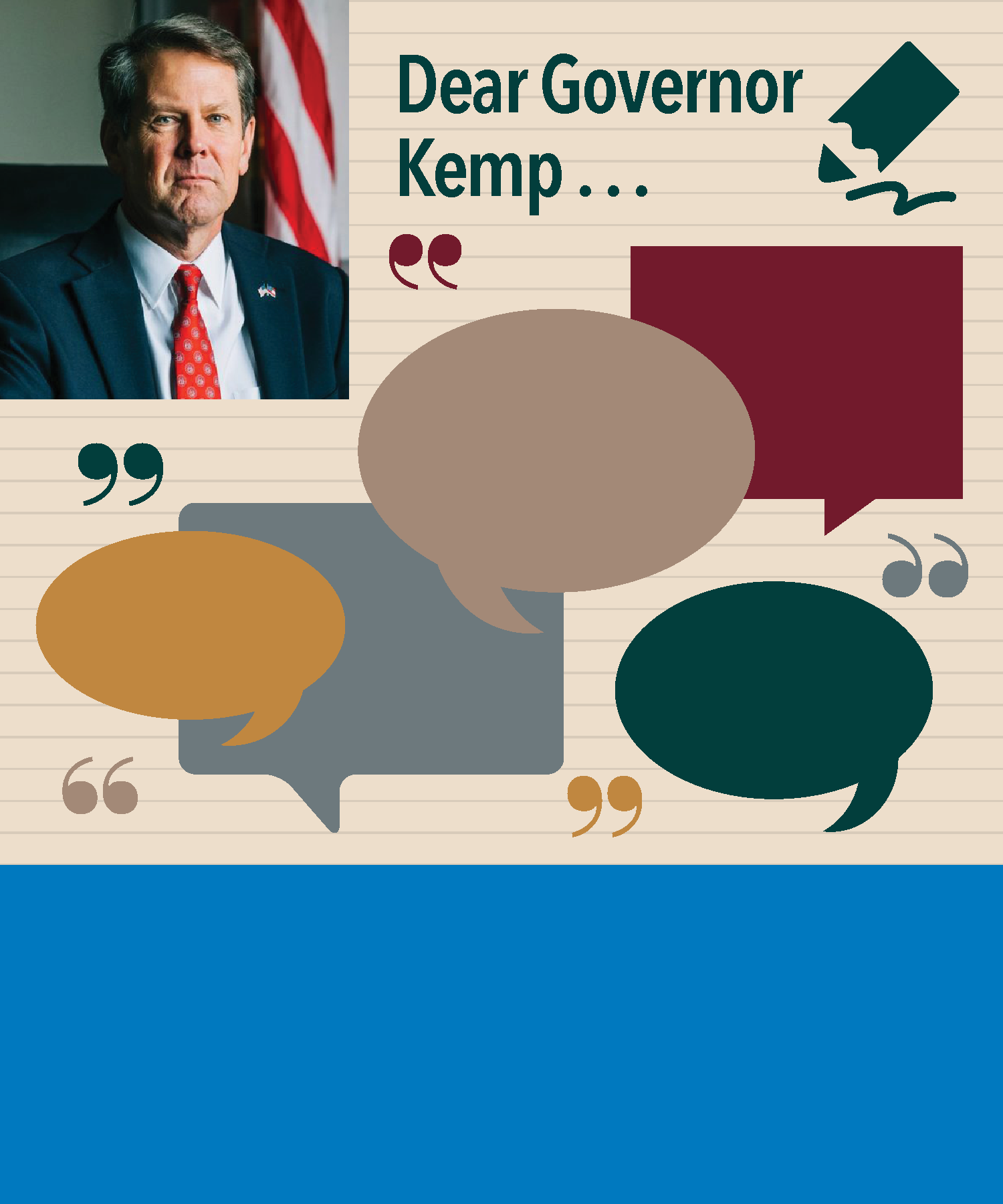 In November 2018, Georgia elected Brian Kemp as its new governor, succeeding Nathan Deal. GCDD requested individuals across the state submit ideas and issues that they’d like the new administration to work on that affect individuals with disabilities in letters or emails addressed  “Dear Governor ...” Many responses were received and are included here.