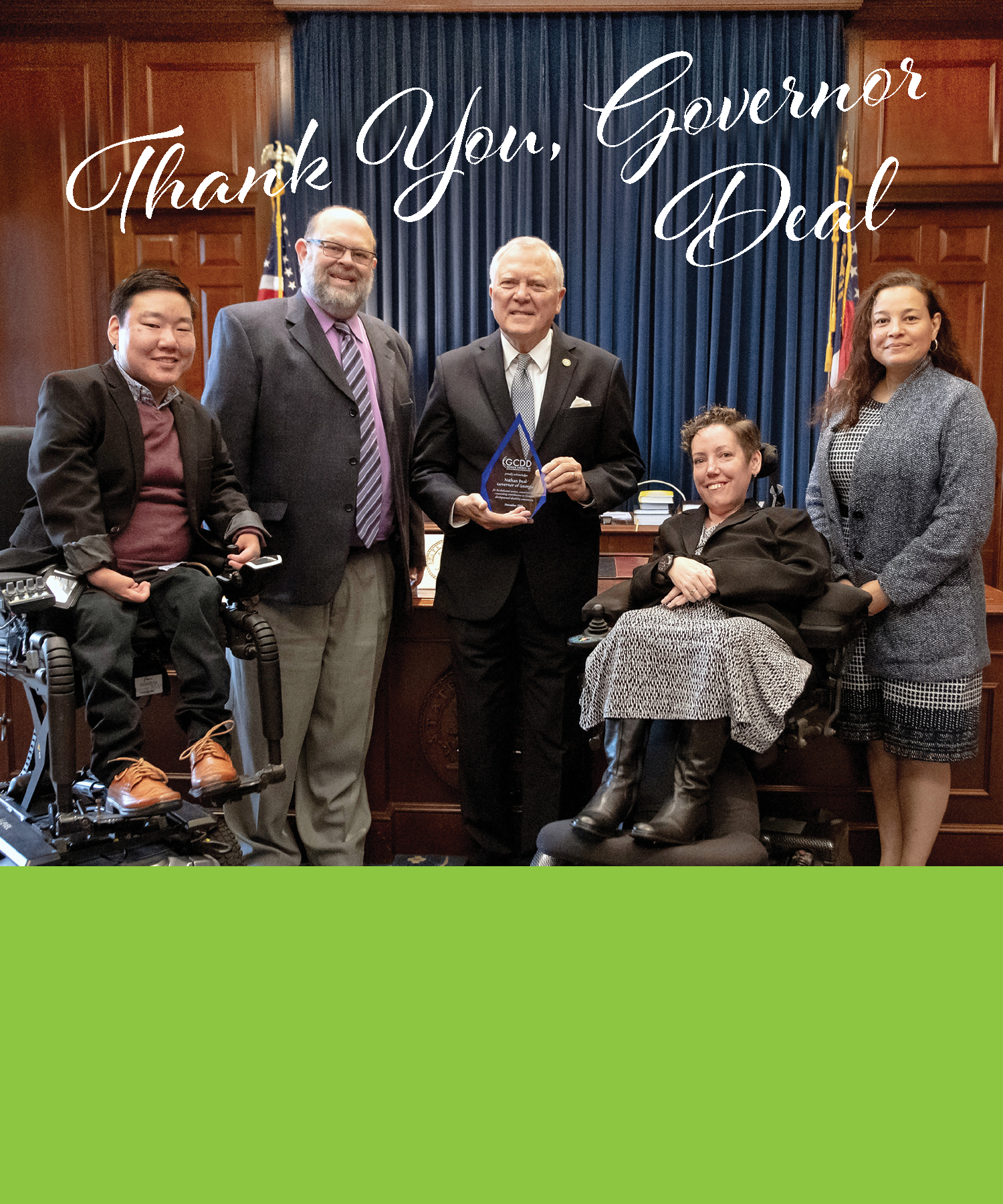  In October, GCDD thanked Governor Deal on behalf of the all Georgians with developmental disabilities and their families for his support over the last eight years. He attended six Disability Day events at the Capitol and his heartfelt words brought hope and encouragement that Georgia can be  a better place to live for all people. Read more about Governor Deal.